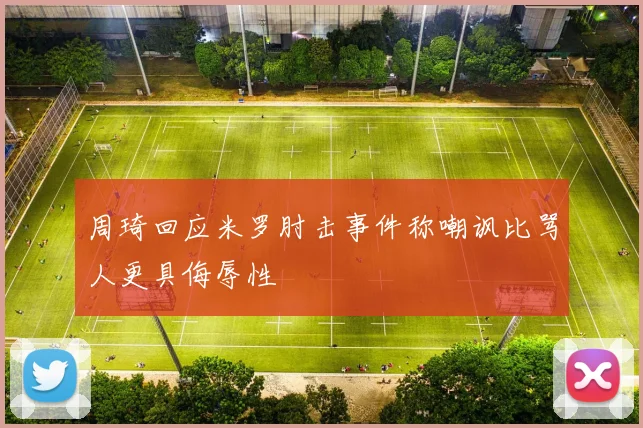 周琦回应米罗肘击事件称嘲讽比骂人更具侮辱性