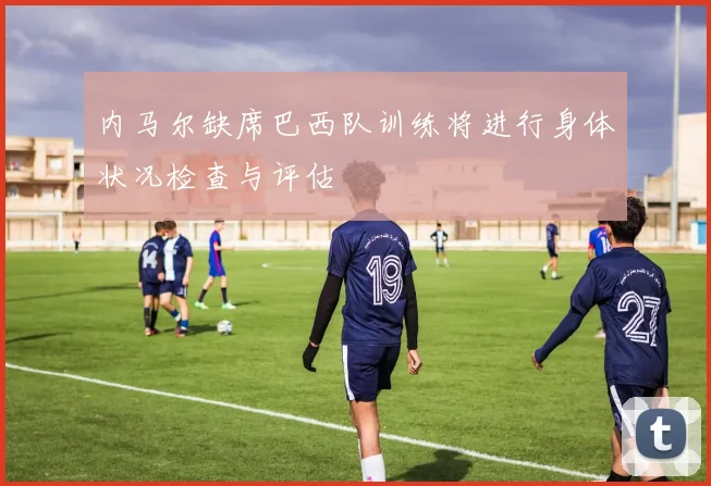 内马尔缺席巴西队训练将进行身体状况检查与评估