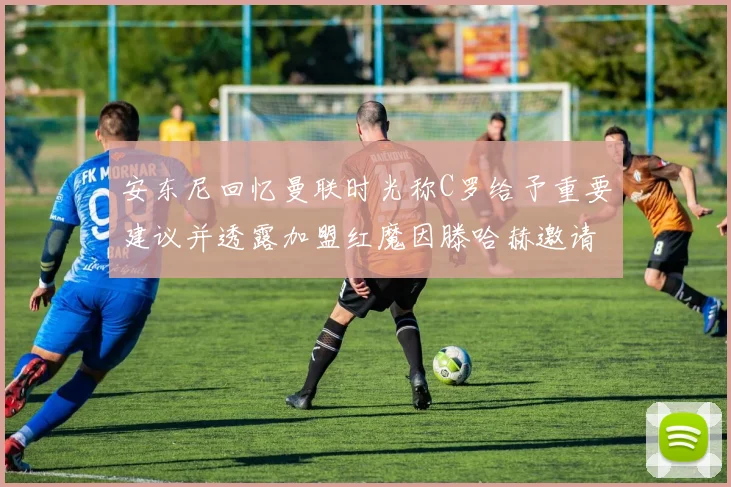 安东尼回忆曼联时光称C罗给予重要建议并透露加盟红魔因滕哈赫邀请