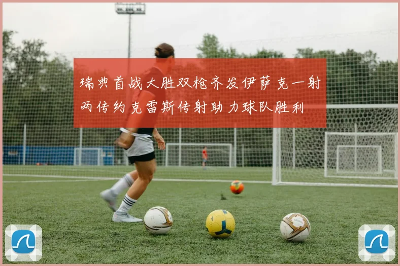 瑞典首战大胜双枪齐发伊萨克一射两传约克雷斯传射助力球队胜利