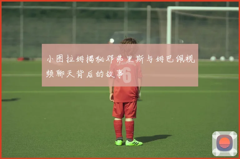 小图拉姆揭秘邓弗里斯与姆巴佩视频聊天背后的故事