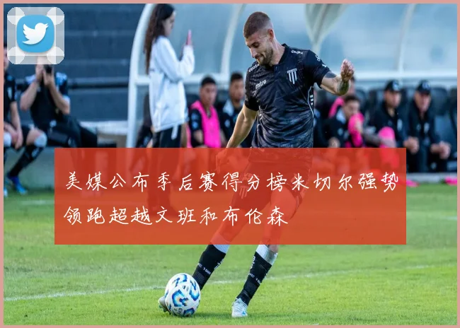 美媒公布季后赛得分榜米切尔强势领跑超越文班和布伦森