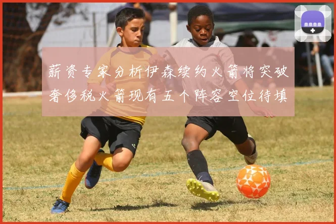 薪资专家分析伊森续约火箭将突破奢侈税火箭现有五个阵容空位待填补