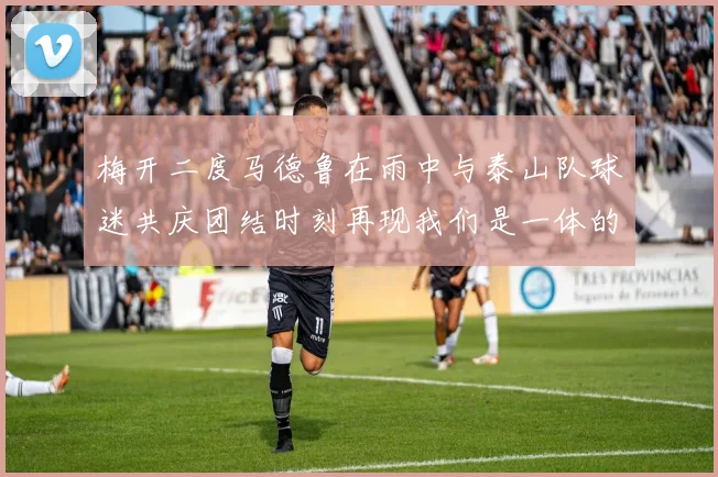 梅开二度马德鲁在雨中与泰山队球迷共庆团结时刻再现我们是一体的精神