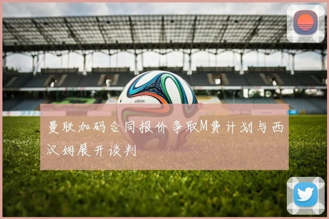 曼联加码合同报价争取M费计划与西汉姆展开谈判