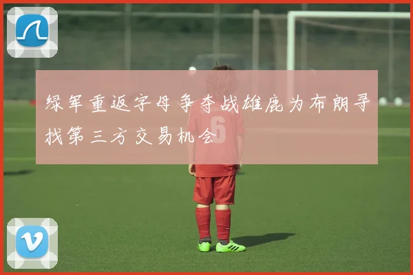 绿军重返字母争夺战雄鹿为布朗寻找第三方交易机会