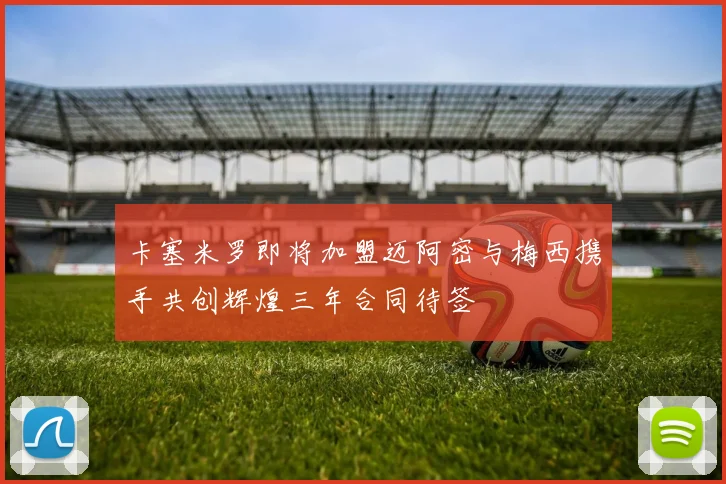 卡塞米罗即将加盟迈阿密与梅西携手共创辉煌三年合同待签