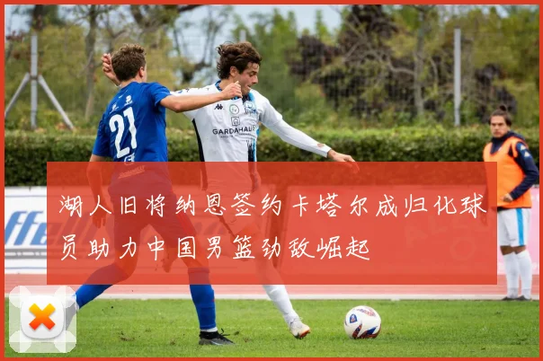 湖人旧将纳恩签约卡塔尔成归化球员助力中国男篮劲敌崛起