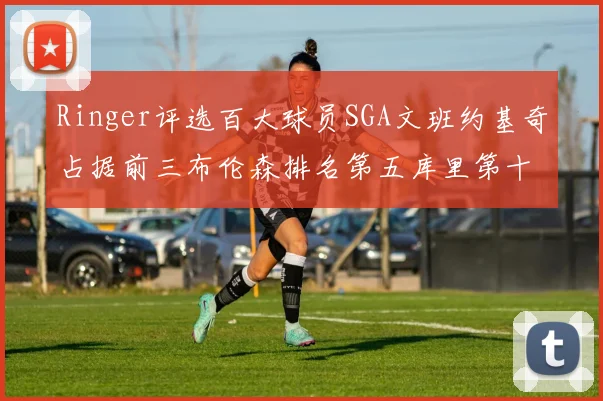 Ringer评选百大球员SGA文班约基奇占据前三布伦森排名第五库里第十杜兰特第十六詹姆斯第二十