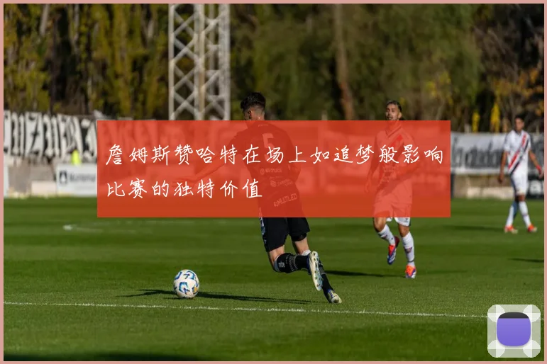 詹姆斯赞哈特在场上如追梦般影响比赛的独特价值